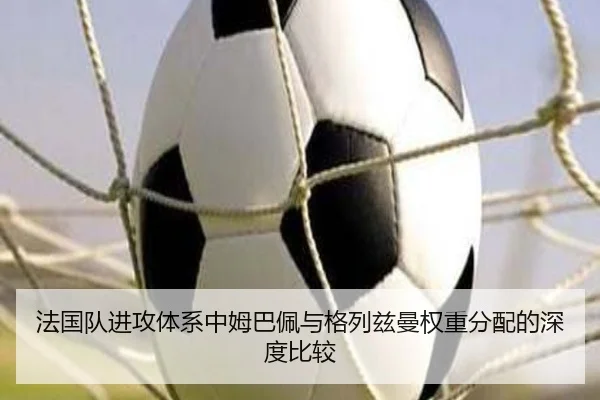 法国队进攻体系中姆巴佩与格列兹曼权重分配的深度比较 - Boye Sports